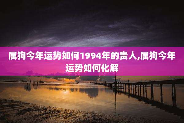 属狗今年运势如何1994年的贵人,属狗今年运势如何化解