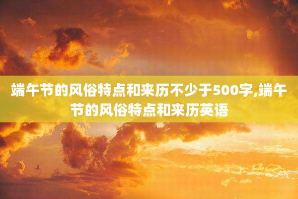 端午节的风俗特点和来历不少于500字,端午节的风俗特点和来历英语