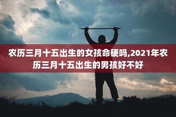 农历三月十五出生的女孩命硬吗,2021年农历三月十五出生的男孩好不好
