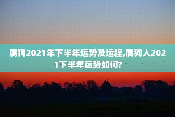 属狗2021年下半年运势及运程,属狗人2021下半年运势如何?