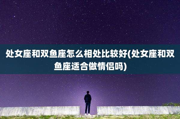 处女座和双鱼座怎么相处比较好(处女座和双鱼座适合做情侣吗)