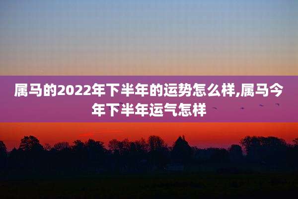 属马的2022年下半年的运势怎么样,属马今年下半年运气怎样