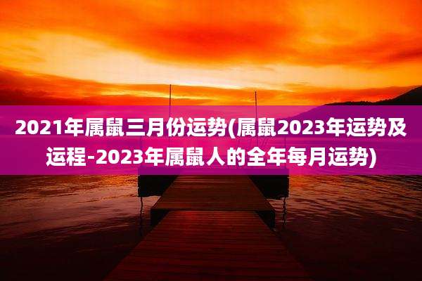 2021年属鼠三月份运势(属鼠2023年运势及运程-2023年属鼠人的全年每月运势)