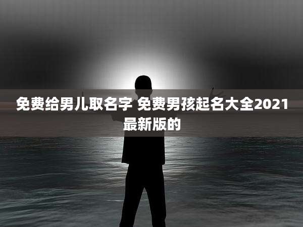 免费给男儿取名字 免费男孩起名大全2021最新版的