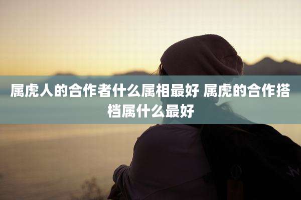 属虎人的合作者什么属相最好 属虎的合作搭档属什么最好