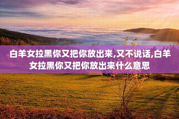 白羊女拉黑你又把你放出来,又不说话,白羊女拉黑你又把你放出来什么意思