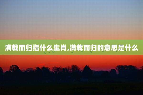 满载而归指什么生肖,满载而归的意思是什么