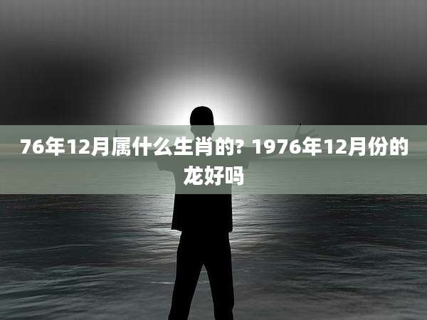 76年12月属什么生肖的? 1976年12月份的龙好吗