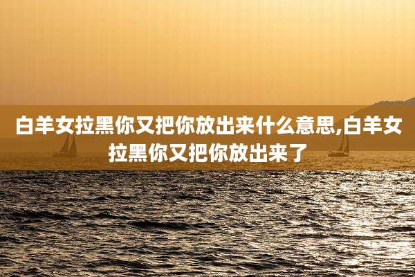 白羊女拉黑你又把你放出来什么意思,白羊女拉黑你又把你放出来了
