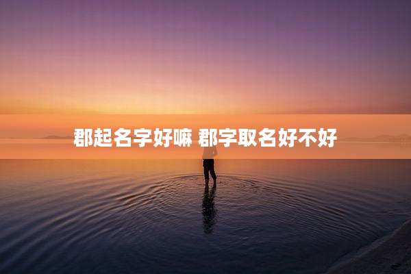 郡起名字好嘛 郡字取名好不好