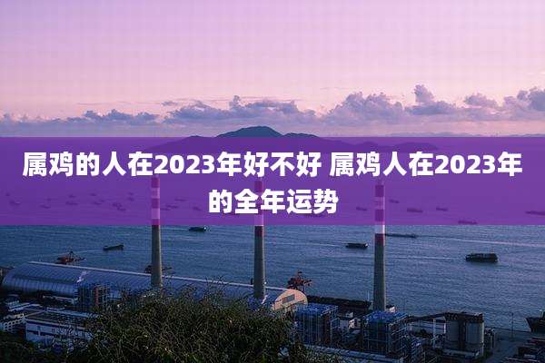 属鸡的人在2023年好不好 属鸡人在2023年的全年运势