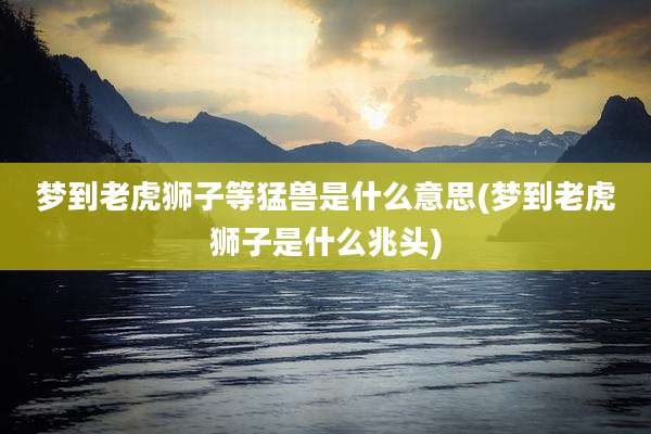 梦到老虎狮子等猛兽是什么意思(梦到老虎狮子是什么兆头)