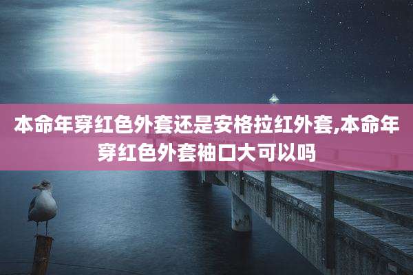 本命年穿红色外套还是安格拉红外套,本命年穿红色外套袖口大可以吗