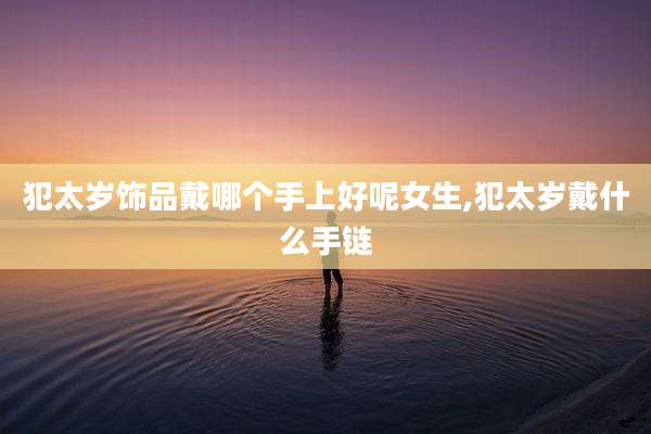 犯太岁饰品戴哪个手上好呢女生,犯太岁戴什么手链
