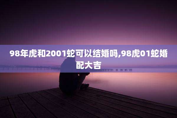 98年虎和2001蛇可以结婚吗,98虎01蛇婚配大吉