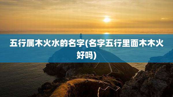 五行属木火水的名字(名字五行里面木木火好吗)