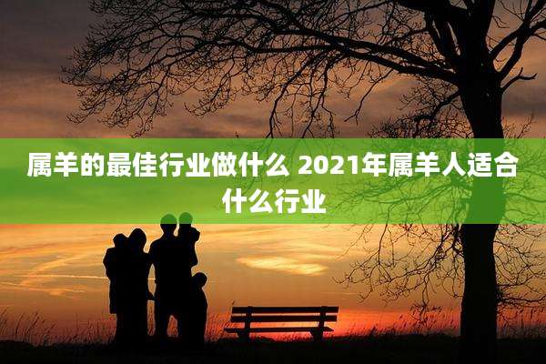 属羊的最佳行业做什么 2021年属羊人适合什么行业
