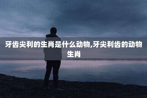 牙齿尖利的生肖是什么动物,牙尖利齿的动物生肖