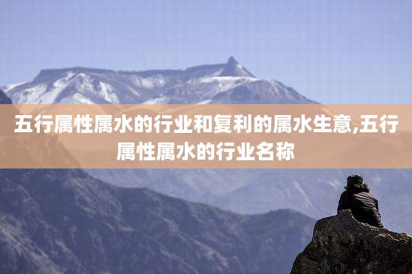 五行属性属水的行业和复利的属水生意,五行属性属水的行业名称