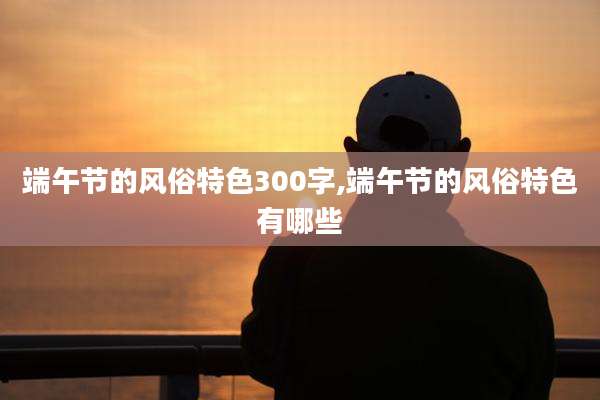 端午节的风俗特色300字,端午节的风俗特色有哪些