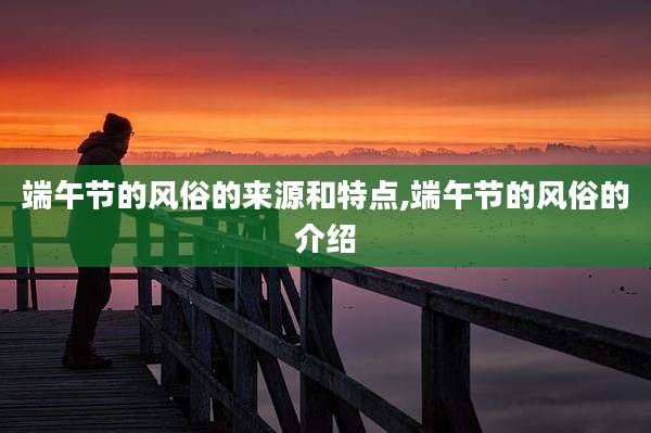 端午节的风俗的来源和特点,端午节的风俗的介绍