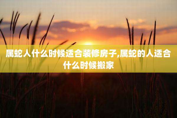 属蛇人什么时候适合装修房子,属蛇的人适合什么时候搬家