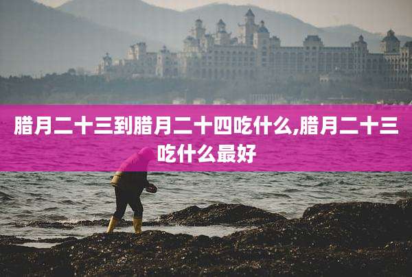 腊月二十三到腊月二十四吃什么,腊月二十三吃什么最好