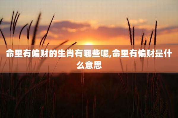 命里有偏财的生肖有哪些呢,命里有偏财是什么意思