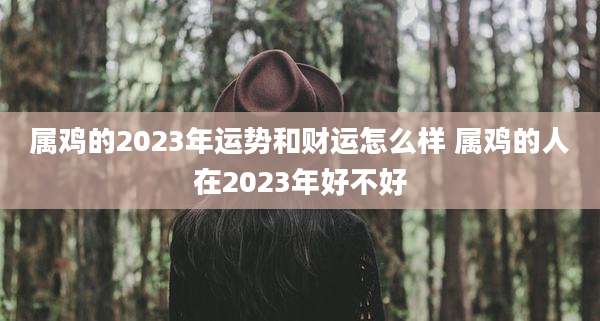 属鸡的2023年运势和财运怎么样 属鸡的人在2023年好不好