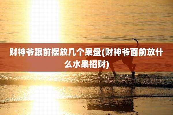 财神爷跟前摆放几个果盘(财神爷面前放什么水果招财)