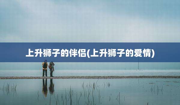 上升狮子的伴侣(上升狮子的爱情)