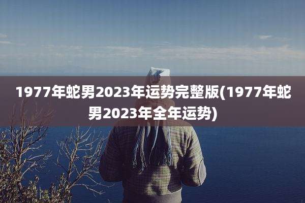 1977年蛇男2023年运势完整版(1977年蛇男2023年全年运势)