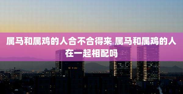 属马和属鸡的人合不合得来 属马和属鸡的人在一起相配吗