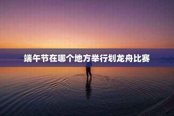 端午节在哪个地方举行划龙舟比赛