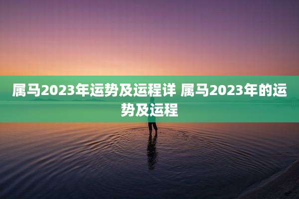 属马2023年运势及运程详 属马2023年的运势及运程