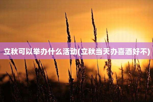 立秋可以举办什么活动(立秋当天办喜酒好不)
