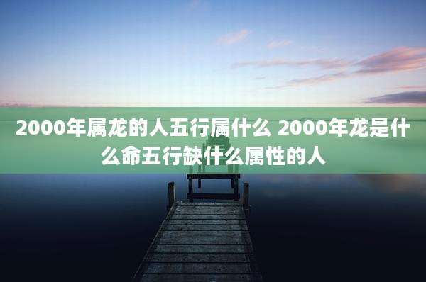 2000年属龙的人五行属什么 2000年龙是什么命五行缺什么属性的人