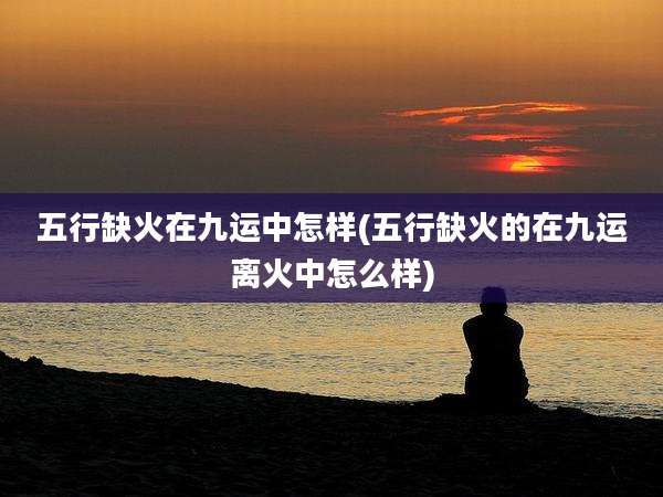 五行缺火在九运中怎样(五行缺火的在九运离火中怎么样)