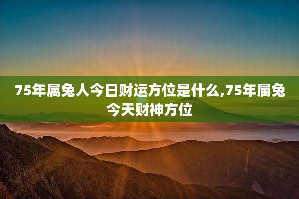 75年属兔人今日财运方位是什么,75年属兔今天财神方位
