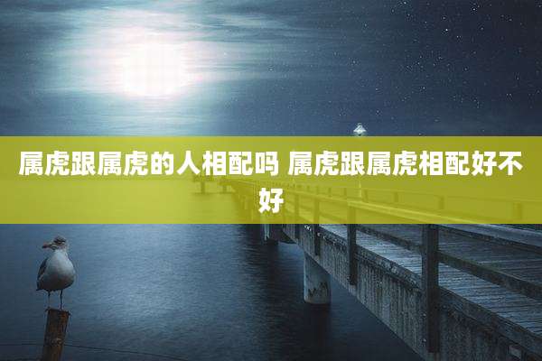 属虎跟属虎的人相配吗 属虎跟属虎相配好不好
