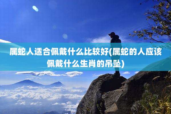 属蛇人适合佩戴什么比较好(属蛇的人应该佩戴什么生肖的吊坠)
