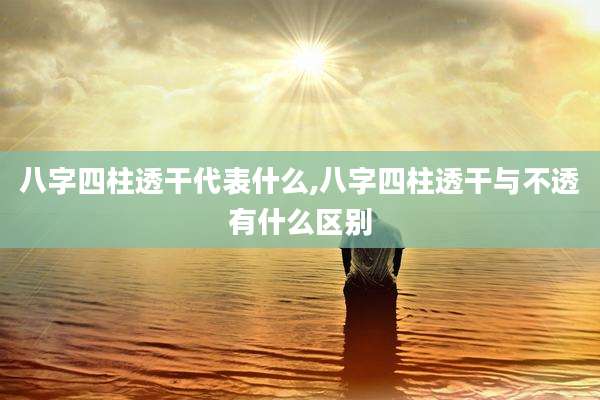 八字四柱透干代表什么,八字四柱透干与不透有什么区别