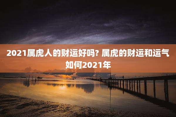 2021属虎人的财运好吗? 属虎的财运和运气如何2021年