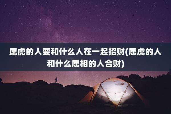 属虎的人要和什么人在一起招财(属虎的人和什么属相的人合财)
