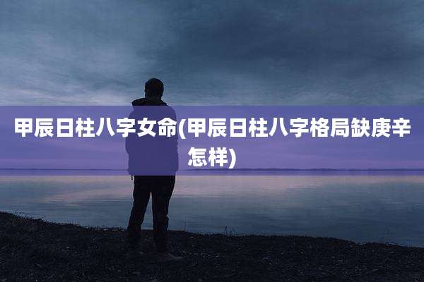 甲辰日柱八字女命(甲辰日柱八字格局缺庚辛怎样)