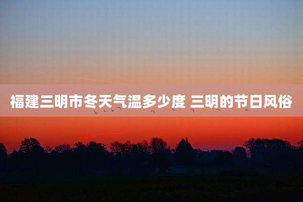 福建三明市冬天气温多少度 三明的节日风俗