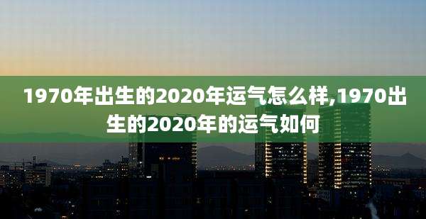 1970年出生的2020年运气怎么样,1970出生的2020年的运气如何