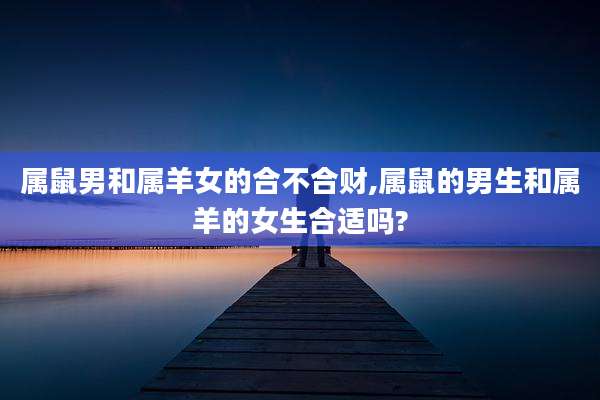 属鼠男和属羊女的合不合财,属鼠的男生和属羊的女生合适吗?