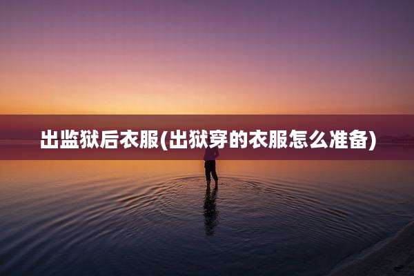 出监狱后衣服(出狱穿的衣服怎么准备)