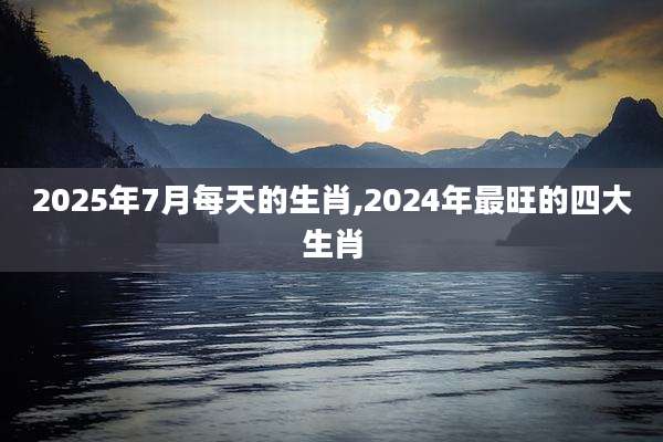 2025年7月每天的生肖,2024年最旺的四大生肖